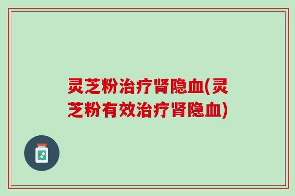 灵芝粉治疗肾隐血(灵芝粉有效治疗肾隐血)