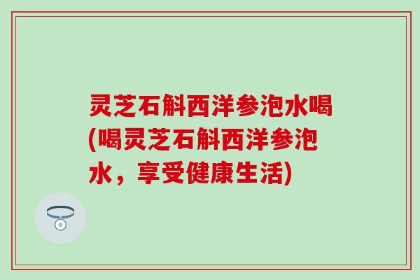 灵芝石斛西洋参泡水喝(喝灵芝石斛西洋参泡水，享受健康生活)