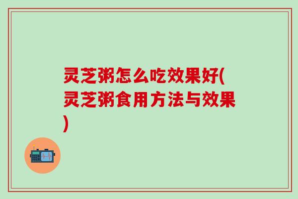 灵芝粥怎么吃效果好(灵芝粥食用方法与效果)