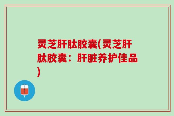 灵芝肝肽胶囊(灵芝肝肽胶囊：肝脏养护佳品)