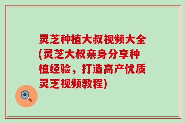 灵芝种植大叔视频大全(灵芝大叔亲身分享种植经验，打造高产优质灵芝视频教程)