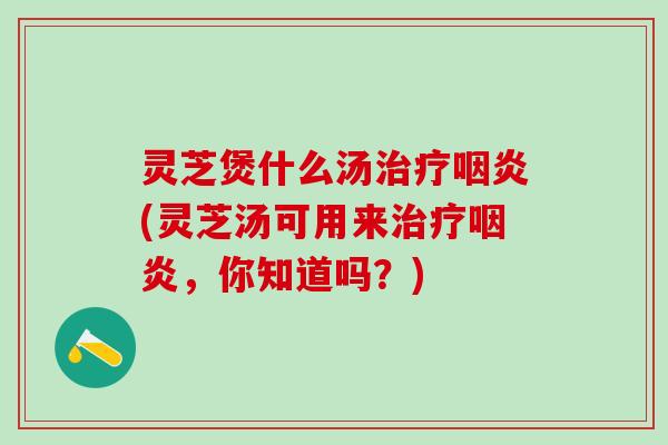 灵芝煲什么汤治疗咽炎(灵芝汤可用来治疗咽炎，你知道吗？)