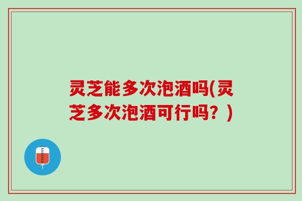 灵芝能多次泡酒吗(灵芝多次泡酒可行吗？)