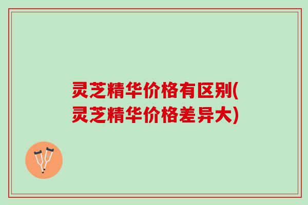 灵芝精华价格有区别(灵芝精华价格差异大)