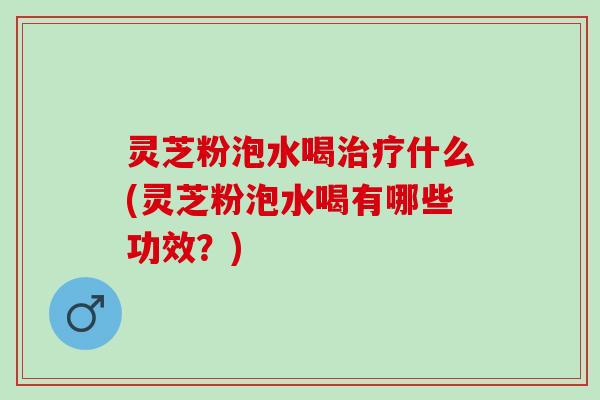 灵芝粉泡水喝治疗什么(灵芝粉泡水喝有哪些功效？)