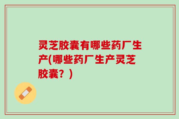 灵芝胶囊有哪些药厂生产(哪些药厂生产灵芝胶囊？)