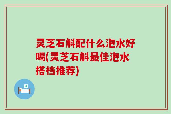 灵芝石斛配什么泡水好喝(灵芝石斛最佳泡水搭档推荐)