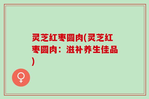 灵芝红枣圆肉(灵芝红枣圆肉：滋补养生佳品)