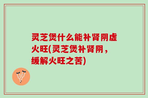 灵芝煲什么能补肾阴虚火旺(灵芝煲补肾阴，缓解火旺之苦)
