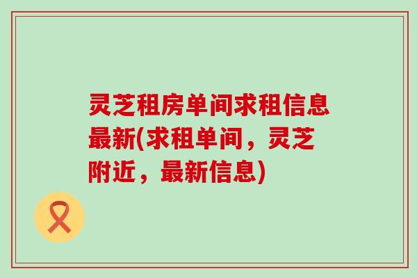 灵芝租房单间求租信息最新(求租单间，灵芝附近，最新信息)