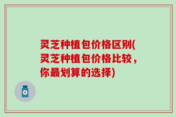 灵芝种植包价格区别(灵芝种植包价格比较，你最划算的选择)