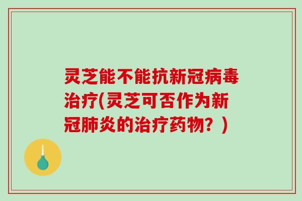 灵芝能不能抗新冠病毒治疗(灵芝可否作为新冠肺炎的治疗药物？)