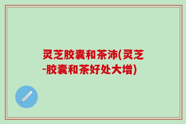 灵芝胶囊和茶沛(灵芝-胶囊和茶好处大增)