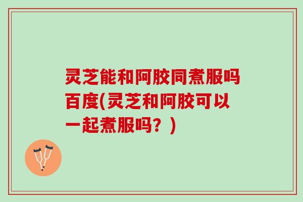 灵芝能和阿胶同煮服吗百度(灵芝和阿胶可以一起煮服吗？)