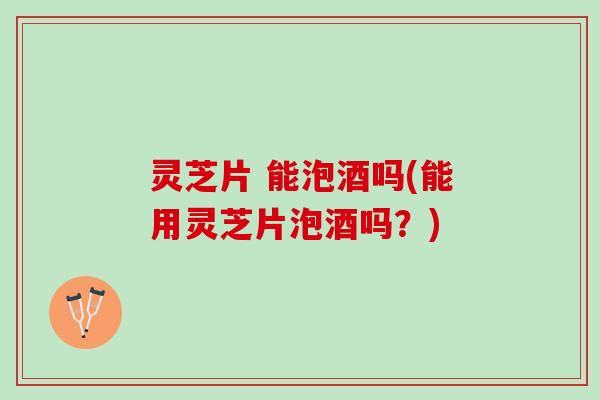 灵芝片 能泡酒吗(能用灵芝片泡酒吗？)