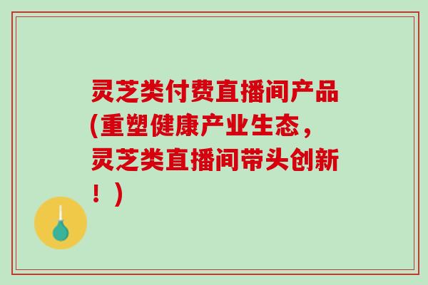 灵芝类付费直播间产品(重塑健康产业生态，灵芝类直播间带头创新！)