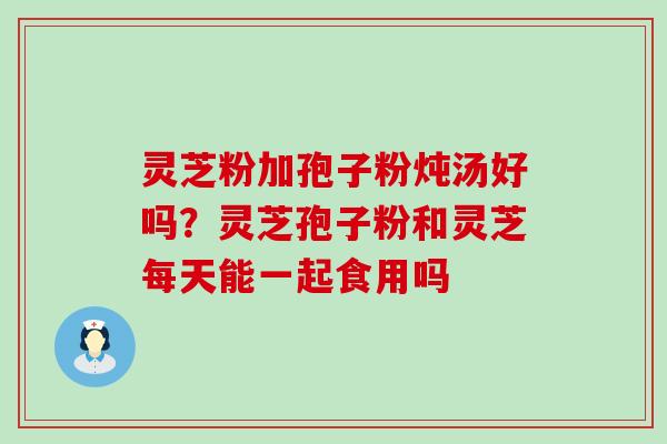 灵芝粉加孢子粉炖汤好吗？灵芝孢子粉和灵芝每天能一起食用吗