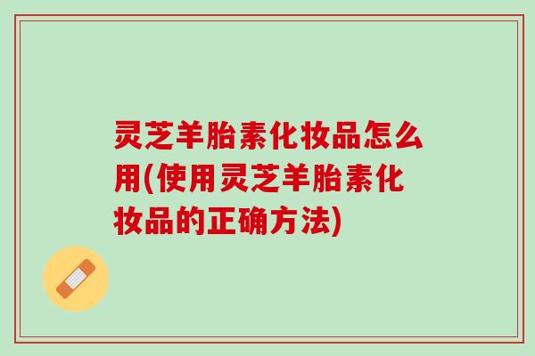 灵芝羊胎素化妆品怎么用(使用灵芝羊胎素化妆品的正确方法)
