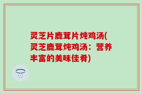 灵芝片鹿茸片炖鸡汤(灵芝鹿茸炖鸡汤：营养丰富的美味佳肴)
