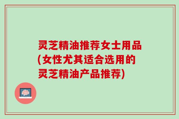 灵芝精油推荐女士用品(女性尤其适合选用的灵芝精油产品推荐)