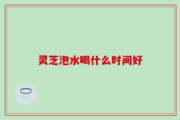 灵芝泡水喝什么时间好