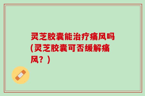 灵芝胶囊能治疗痛风吗(灵芝胶囊可否缓解痛风？)