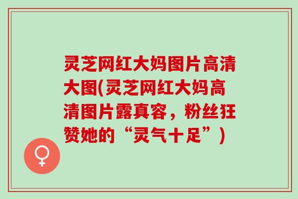 灵芝网红大妈图片高清大图(灵芝网红大妈高清图片露真容，粉丝狂赞她的“灵气十足”)