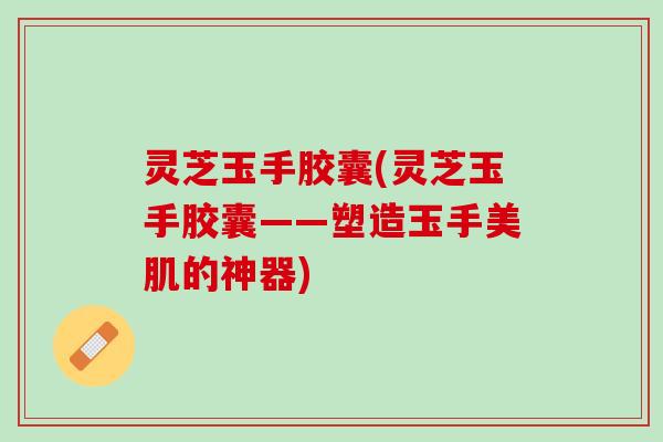 灵芝玉手胶囊(灵芝玉手胶囊——塑造玉手美肌的神器)