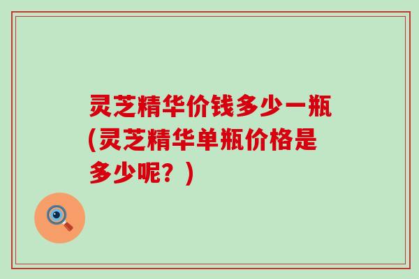 灵芝精华价钱多少一瓶(灵芝精华单瓶价格是多少呢？)
