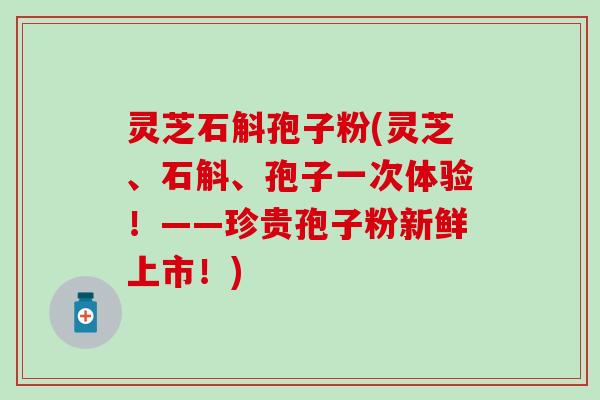 灵芝石斛孢子粉(灵芝、石斛、孢子一次体验！——珍贵孢子粉新鲜上市！)