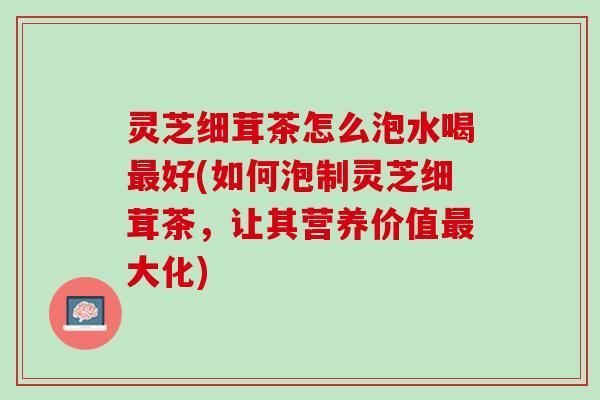 灵芝细茸茶怎么泡水喝最好(如何泡制灵芝细茸茶，让其营养价值最大化)