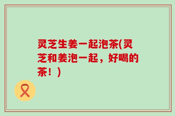 灵芝生姜一起泡茶(灵芝和姜泡一起，好喝的茶！)