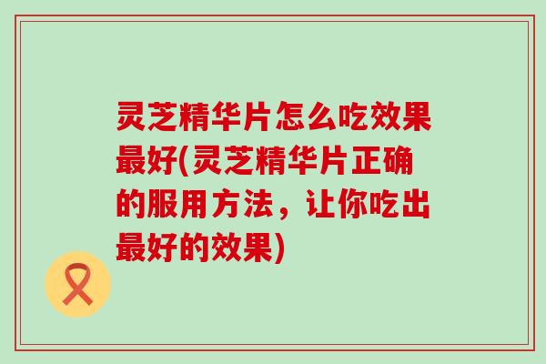 灵芝精华片怎么吃效果最好(灵芝精华片正确的服用方法，让你吃出最好的效果)