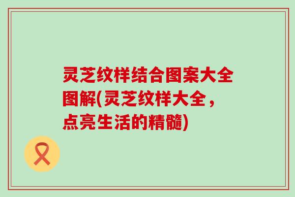 灵芝纹样结合图案大全图解(灵芝纹样大全，点亮生活的精髓)