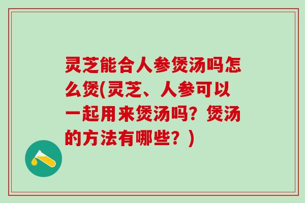灵芝能合人参煲汤吗怎么煲(灵芝、人参可以一起用来煲汤吗？煲汤的方法有哪些？)