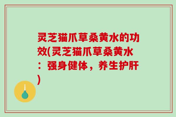 灵芝猫爪草桑黄水的功效(灵芝猫爪草桑黄水：强身健体，养生护肝)
