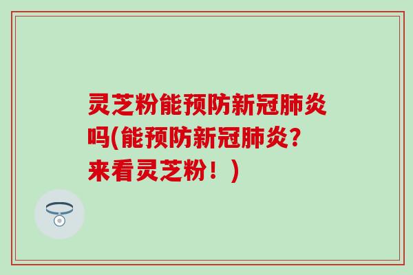 灵芝粉能预防新冠肺炎吗(能预防新冠肺炎？来看灵芝粉！)