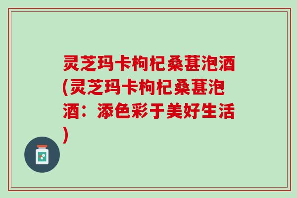 灵芝玛卡枸杞桑葚泡酒(灵芝玛卡枸杞桑葚泡酒：添色彩于美好生活)