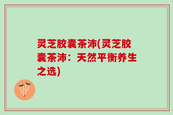 灵芝胶囊茶沛(灵芝胶囊茶沛：天然平衡养生之选)