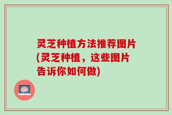 灵芝种植方法推荐图片(灵芝种植，这些图片告诉你如何做)