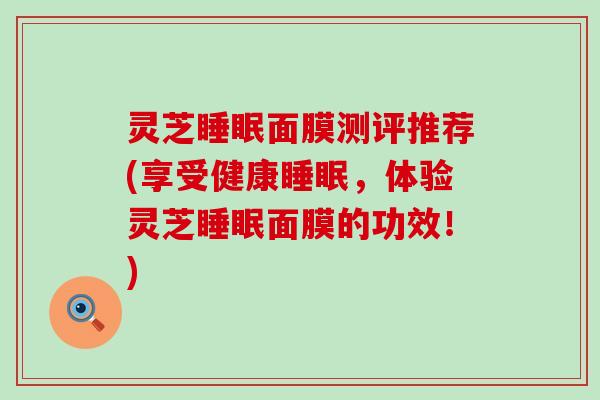 灵芝睡眠面膜测评推荐(享受健康睡眠，体验灵芝睡眠面膜的功效！)