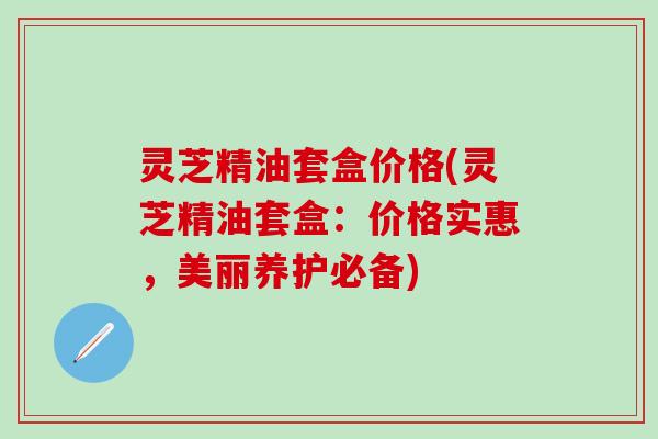 灵芝精油套盒价格(灵芝精油套盒：价格实惠，美丽养护必备)
