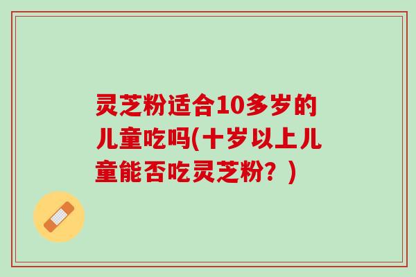 灵芝粉适合10多岁的儿童吃吗(十岁以上儿童能否吃灵芝粉？)