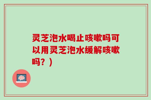 灵芝泡水喝止咳嗽吗可以用灵芝泡水缓解咳嗽吗？)