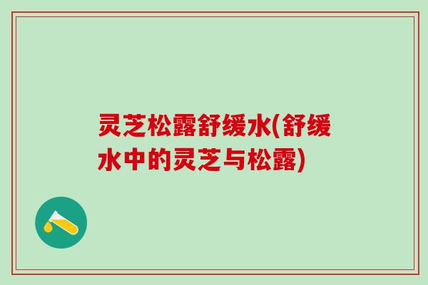 灵芝松露舒缓水(舒缓水中的灵芝与松露)
