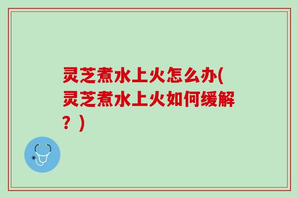 灵芝煮水上火怎么办(灵芝煮水上火如何缓解？)