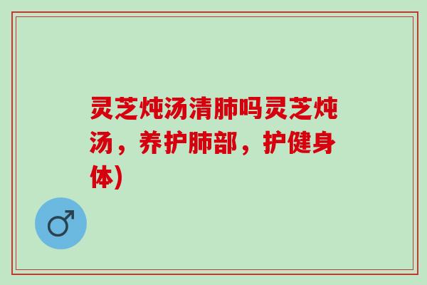 灵芝炖汤清肺吗灵芝炖汤，养护肺部，护健身体)