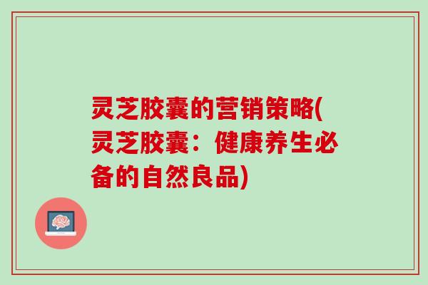 灵芝胶囊的营销策略(灵芝胶囊：健康养生必备的自然良品)