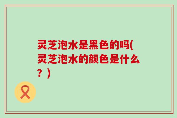 灵芝泡水是黑色的吗(灵芝泡水的颜色是什么？)