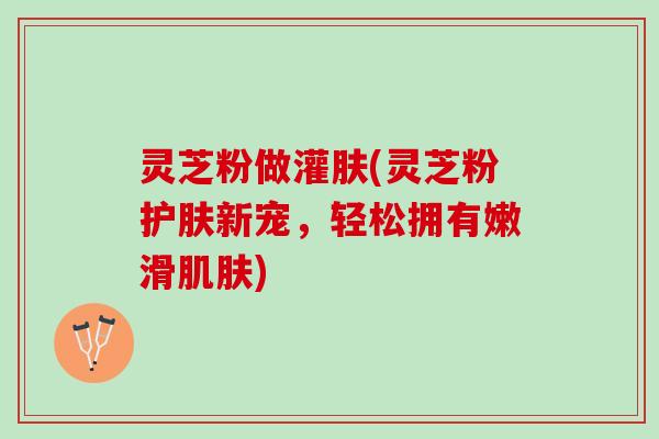 灵芝粉做灌肤(灵芝粉护肤新宠，轻松拥有嫩滑肌肤)